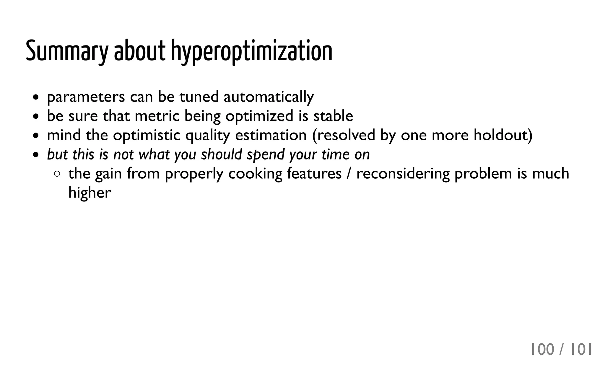 Summary about hyperoptimization
parameters can be tuned automatically
be sure that metric being optimized is stable
mind the optimistic quality estimation (resolved by one more holdout)
but this is not what you should spend your time on
the gain from properly cooking features / reconsidering problem is much
higher
100 / 101
 