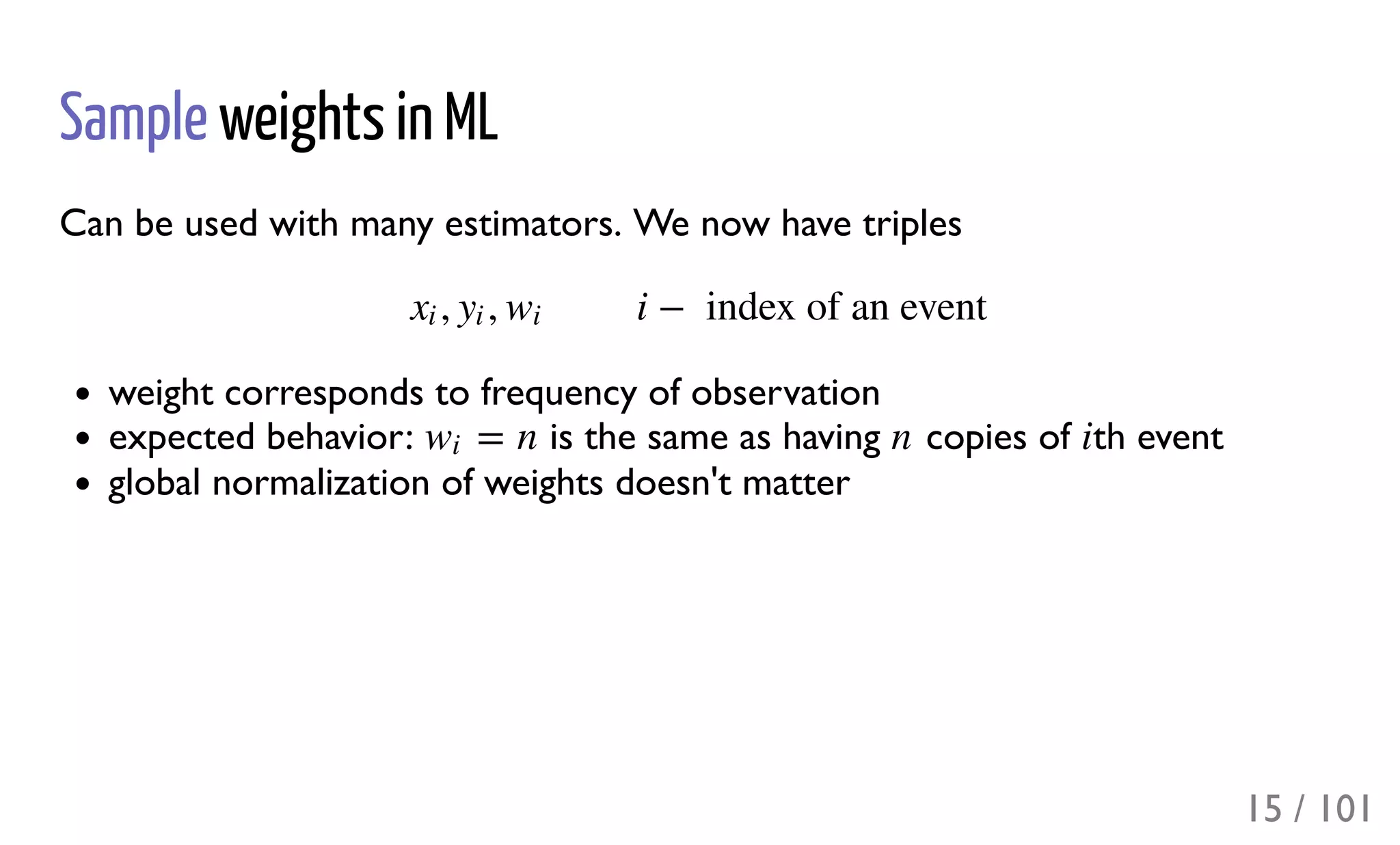 Sample weights in ML
Can be used with many estimators. We now have triples
weight corresponds to frequency of observation
expected behavior: is the same as having copies of th event
global normalization of weights doesn't matter
, , i −  index of an eventxi yi wi
= nwi n i
15 / 101
 