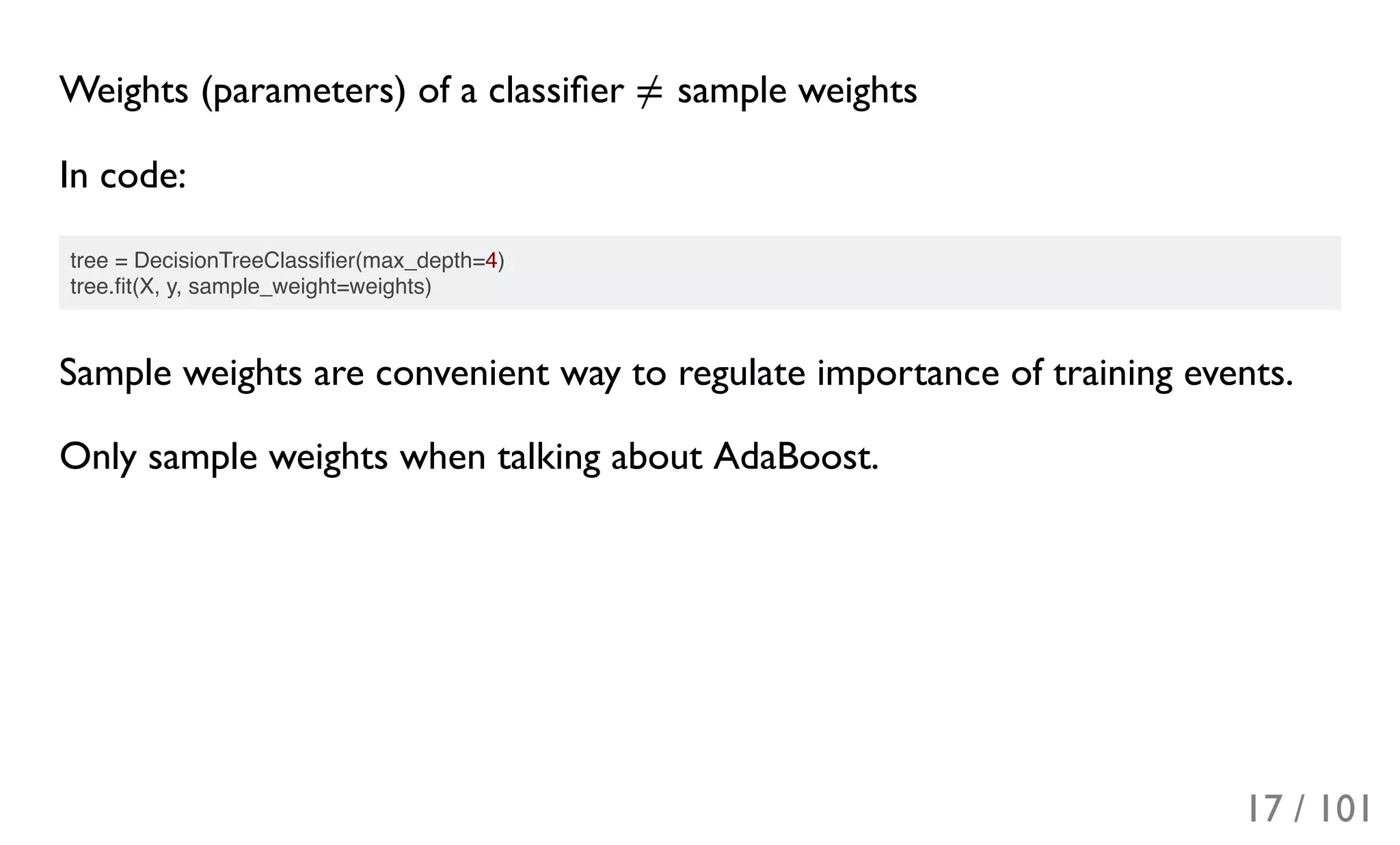 Weights (parameters) of a classiﬁer sample weights
In code:
tree = DecisionTreeClassiﬁer(max_depth=4)
tree.ﬁt(X, y, sample_weight=weights)
Sample weights are convenient way to regulate importance of training events.
Only sample weights when talking about AdaBoost.
≠
17 / 101
 