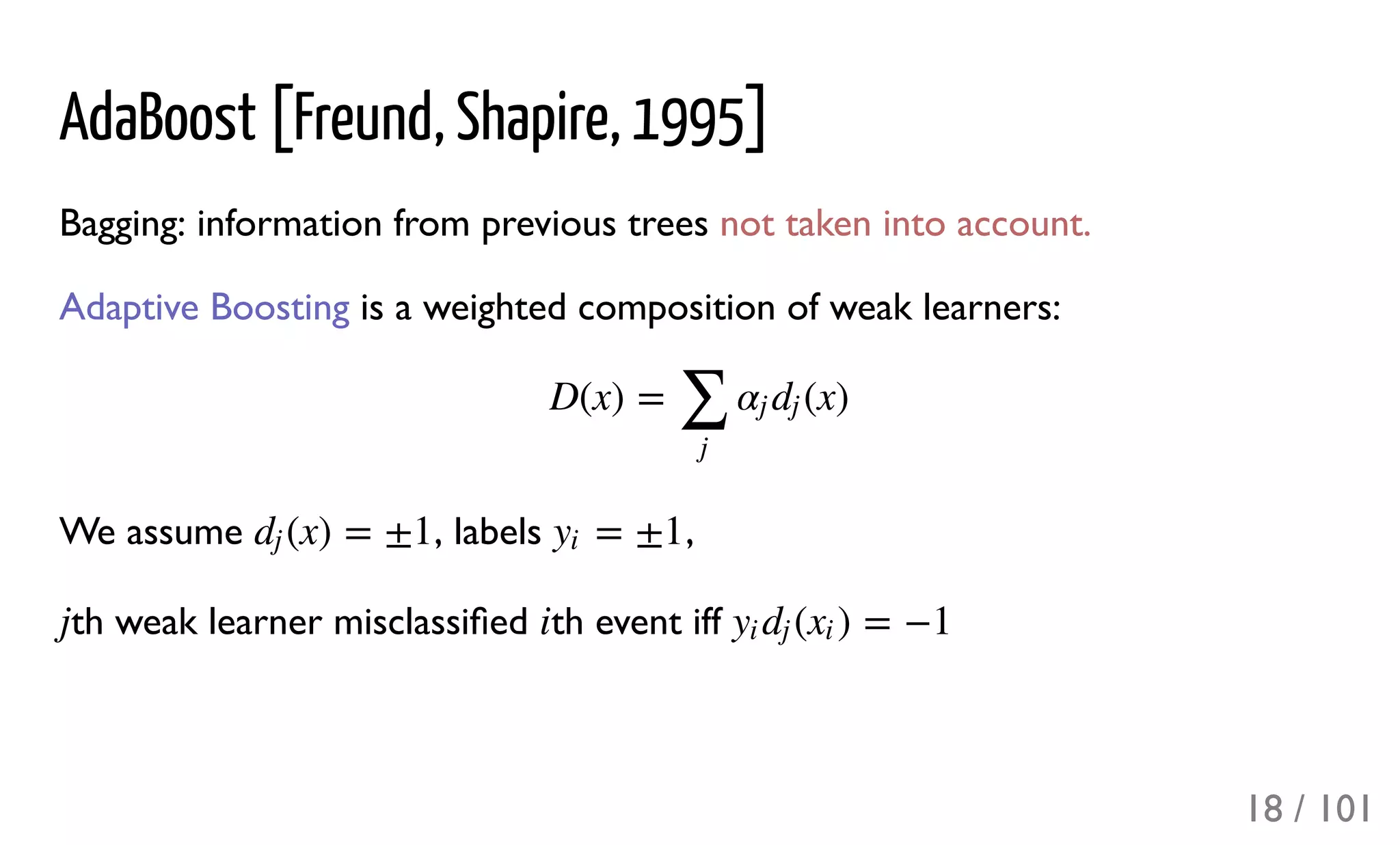 AdaBoost [Freund, Shapire, 1995]
Bagging: information from previous trees not taken into account.
Adaptive Boosting is a weighted composition of weak learners:
We assume , labels ,
th weak learner misclassiﬁed th event iff
D(x) = (x)
∑
j
αj dj
(x) = ±1dj = ±1yi
j i ( ) = −1yi dj xi
18 / 101
 