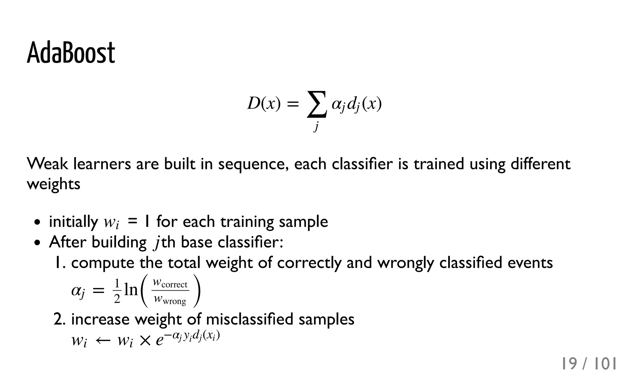 AdaBoost
Weak learners are built in sequence, each classiﬁer is trained using different
weights
initially = 1 for each training sample
After building th base classiﬁer:
1. compute the total weight of correctly and wrongly classiﬁed events
2. increase weight of misclassiﬁed samples
D(x) = (x)
∑
j
αj dj
wi
j
= ln
( )
αj
1
2
wcorrect
wwrong
← ×wi wi e
− ( )αj y
i
dj xi
19 / 101
 