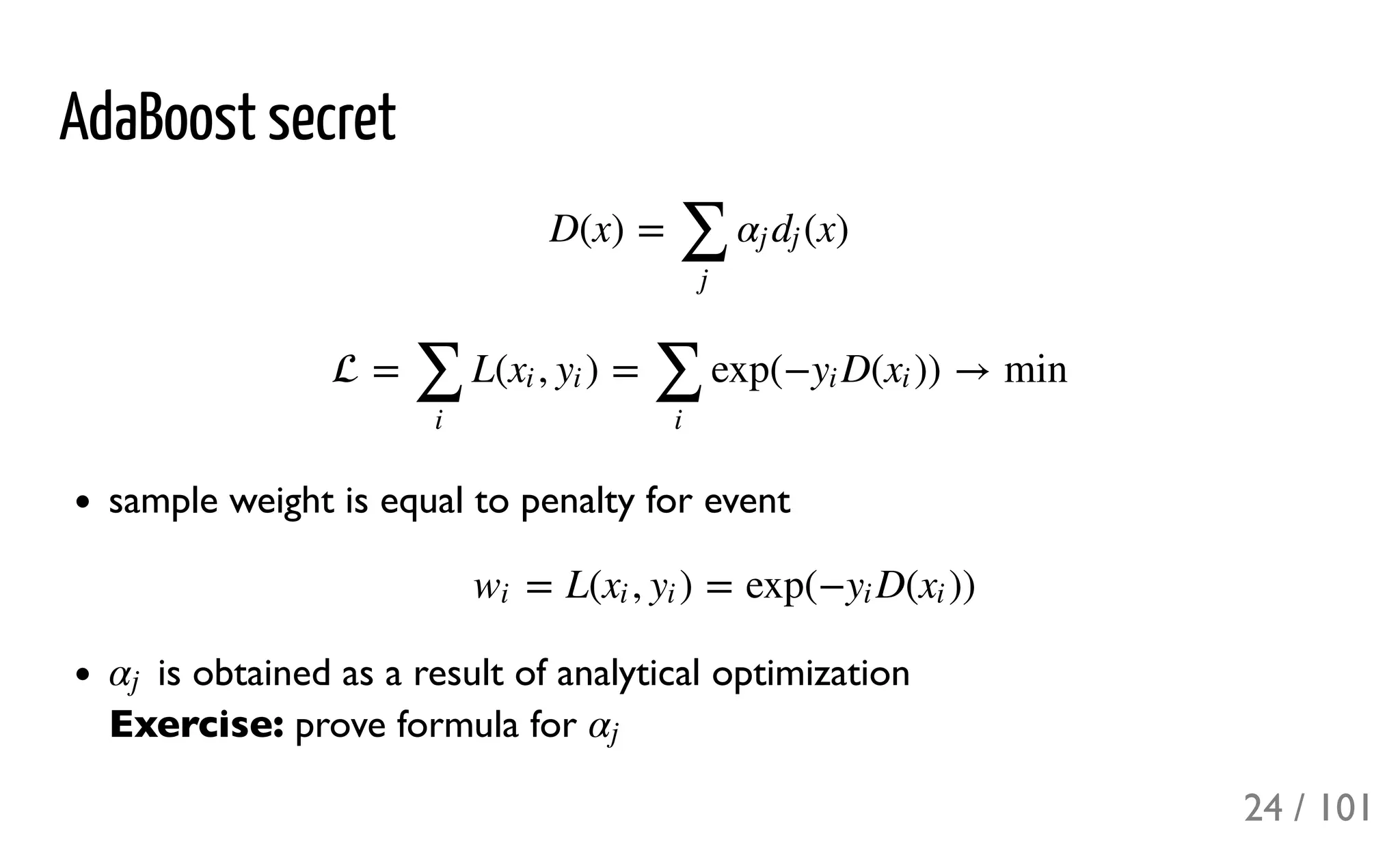 AdaBoost secret
sample weight is equal to penalty for event
is obtained as a result of analytical optimization
Exercise: prove formula for
D(x) = (x)
∑
j
αj dj
 = L( , ) = exp(− D( )) → min
∑
i
xi yi
∑
i
yi xi
= L( , ) = exp(− D( ))wi xi yi yi xi
αj
αj
24 / 101
 