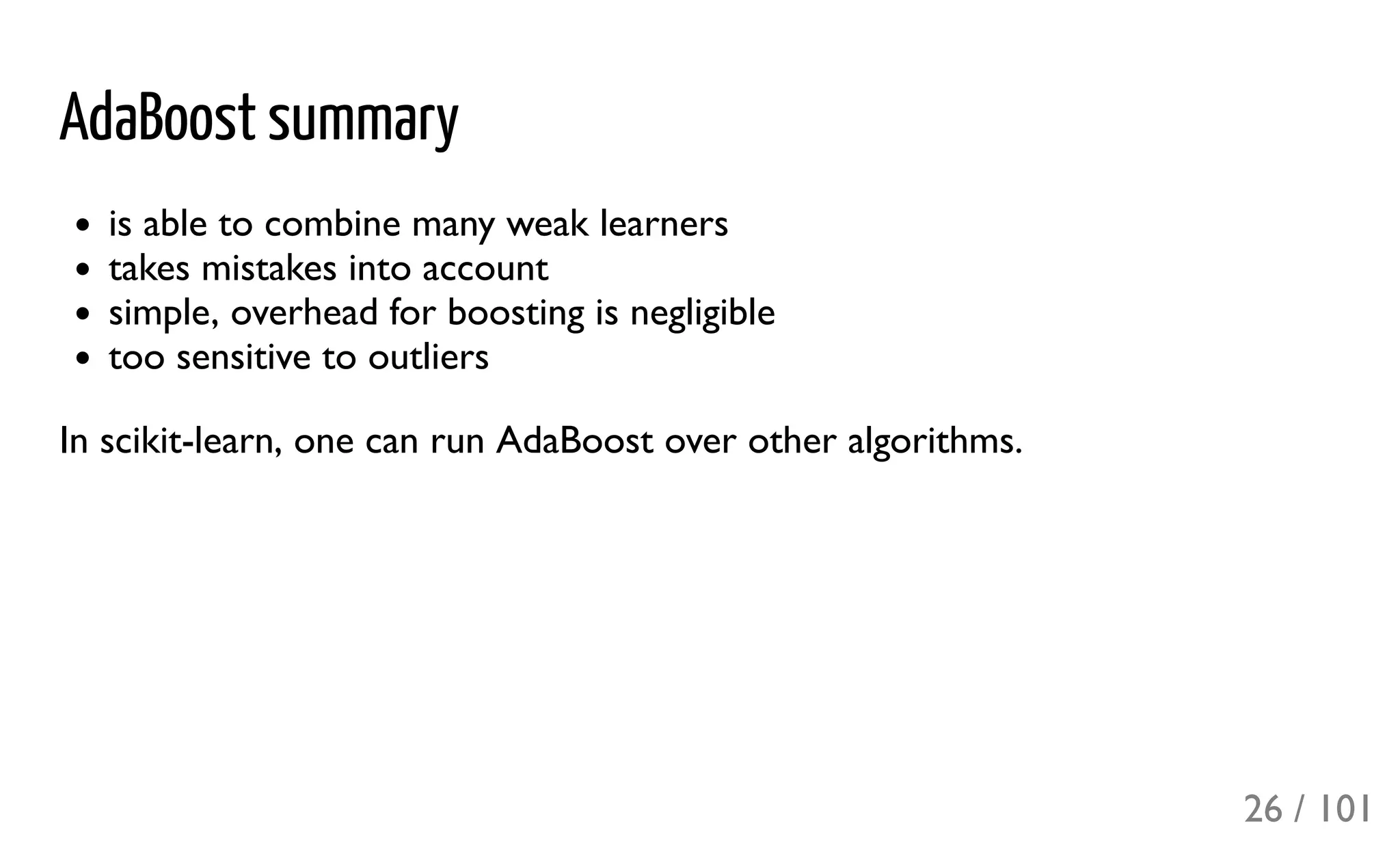 AdaBoost summary
is able to combine many weak learners
takes mistakes into account
simple, overhead for boosting is negligible
too sensitive to outliers
In scikit-learn, one can run AdaBoost over other algorithms.
26 / 101
 