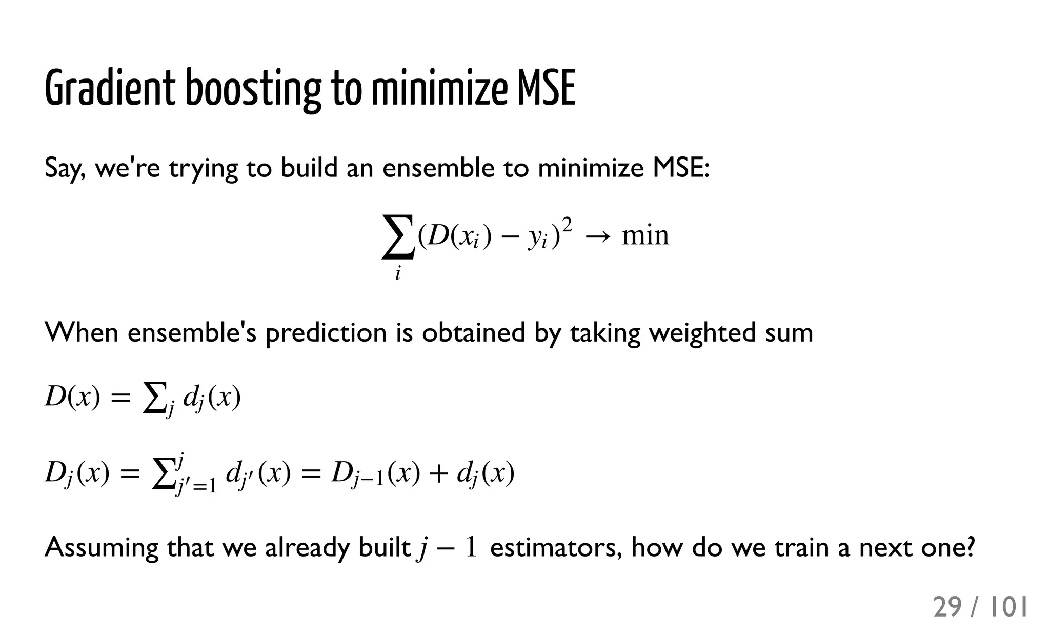 Gradient boosting to minimize MSE
Say, we're trying to build an ensemble to minimize MSE:
When ensemble's prediction is obtained by taking weighted sum
Assuming that we already built estimators, how do we train a next one?
(D( ) − → min
∑
i
xi yi )
2
D(x) = (x)∑j
dj
(x) = (x) = (x) + (x)Dj ∑j
=1j
′ dj
′ Dj−1 dj
j − 1
29 / 101
 