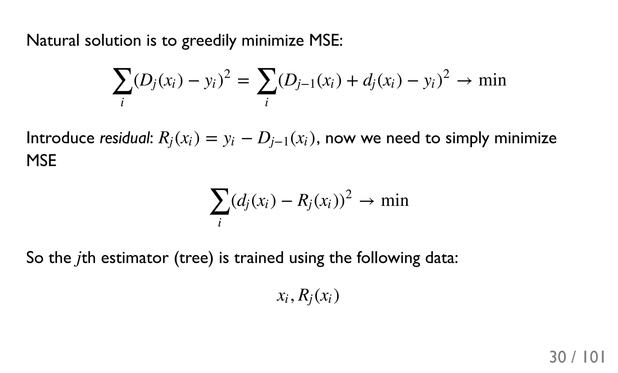 Natural solution is to greedily minimize MSE:
Introduce residual: , now we need to simply minimize
MSE
So the th estimator (tree) is trained using the following data:
( ( ) − = ( ( ) + ( ) − → min
∑
i
Dj xi yi )
2
∑
i
Dj−1 xi dj xi yi )
2
( ) = − ( )Rj xi yi Dj−1 xi
( ( ) − ( ) → min
∑
i
dj xi Rj xi )
2
j
, ( )xi Rj xi
30 / 101
 