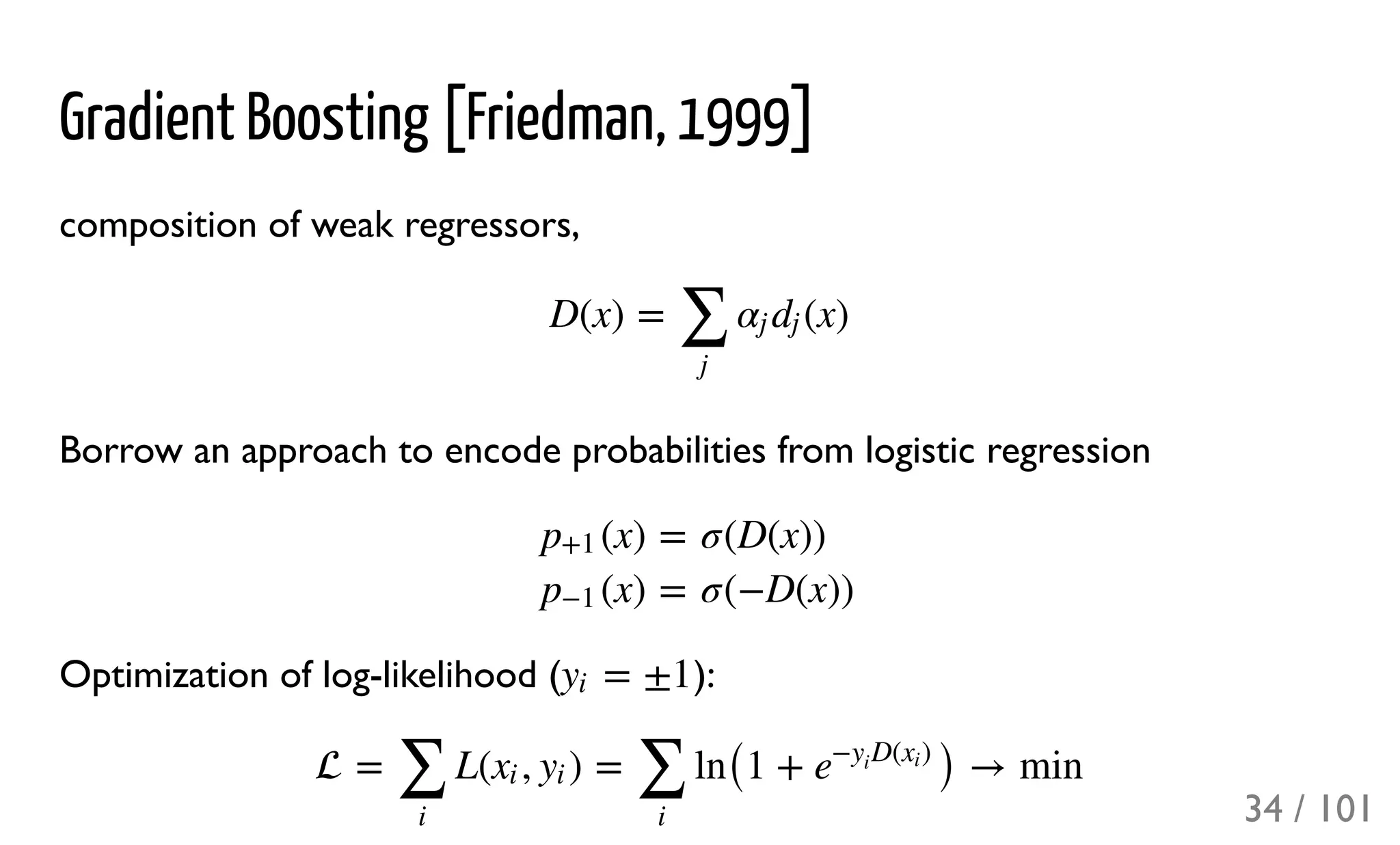 Gradient Boosting [Friedman, 1999]
composition of weak regressors,
Borrow an approach to encode probabilities from logistic regression
Optimization of log-likelihood ( ):
D(x) = (x)
∑
j
αj dj
(x)p+1
(x)p−1
=
=
σ(D(x))
σ(−D(x))
= ±1yi
 = L( , ) = ln(1 + ) → min
∑
i
xi yi
∑
i
e
− D( )y
i
xi
34 / 101
 