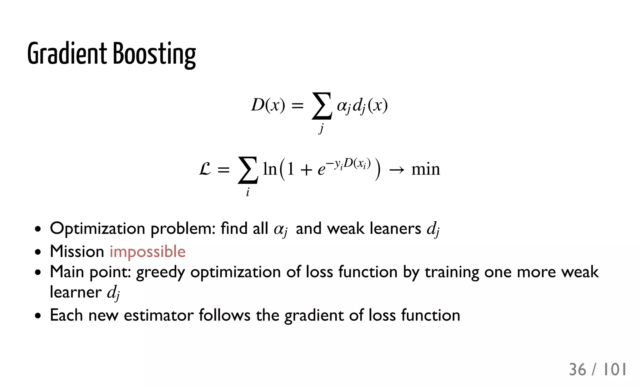 Gradient Boosting
Optimization problem: ﬁnd all and weak leaners
Mission impossible
Main point: greedy optimization of loss function by training one more weak
learner
Each new estimator follows the gradient of loss function
D(x) = (x)
∑
j
αj dj
 = ln(1 + ) → min
∑
i
e
− D( )y
i
xi
αj dj
dj
36 / 101
 