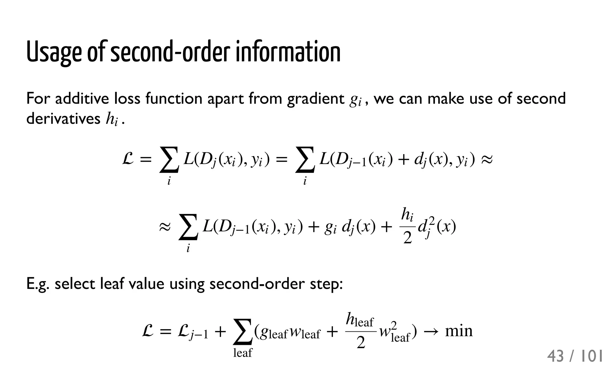 Usage of second-order information
For additive loss function apart from gradient , we can make use of second
derivatives .
E.g. select leaf value using second-order step:
gi
hi
 = L( ( ), ) = L( ( ) + (x), ) ≈
∑
i
Dj xi yi
∑
i
Dj−1 xi dj yi
≈ L( ( ), ) + (x) + (x)
∑
i
Dj−1 xi yi gi dj
hi
2
d
2
j
 = + ( + ) → minj−1
∑
leaf
gleaf wleaf
hleaf
2
w
2
leaf
43 / 101
 