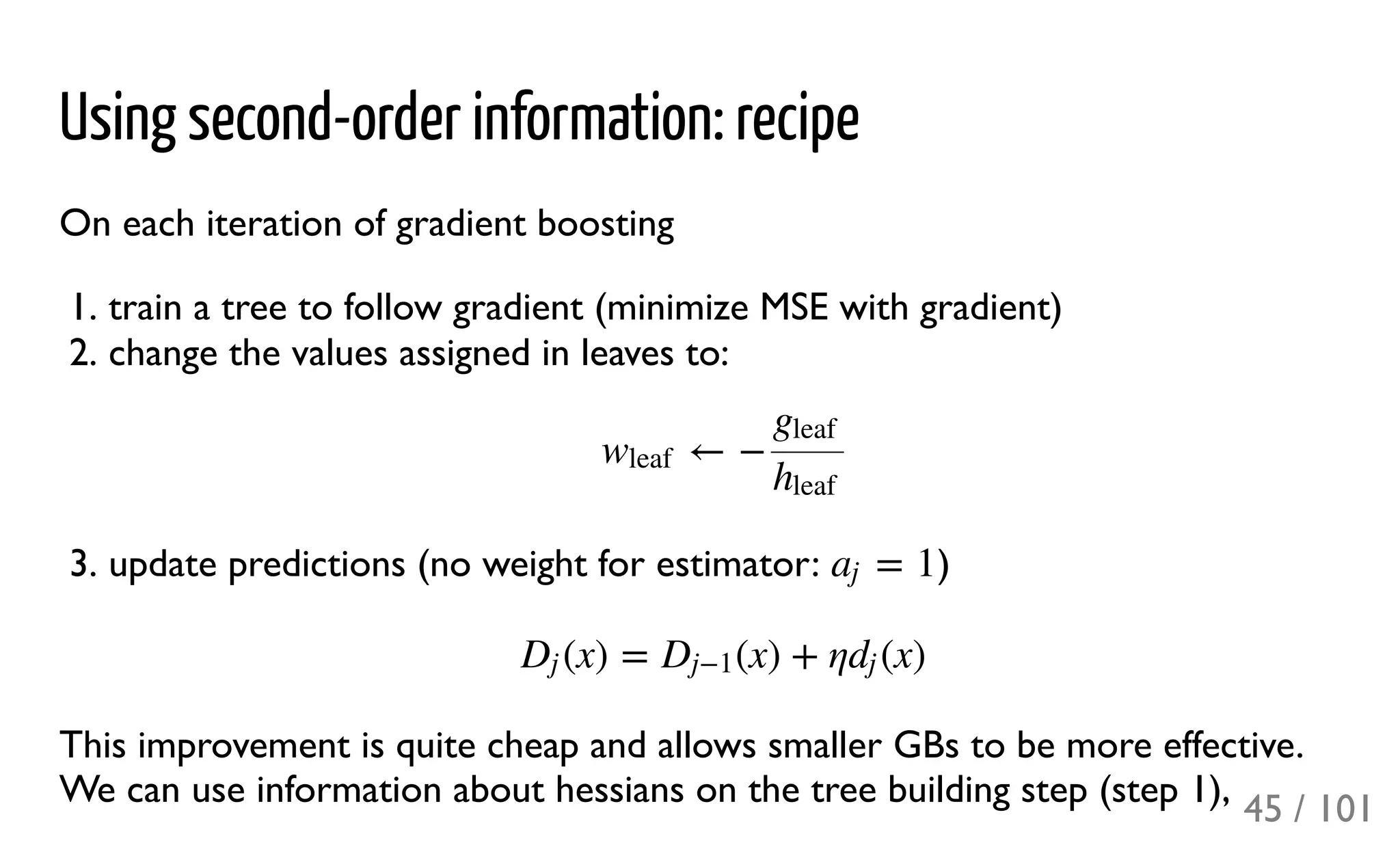 Using second-order information: recipe
On each iteration of gradient boosting
1. train a tree to follow gradient (minimize MSE with gradient)
2. change the values assigned in leaves to:
3. update predictions (no weight for estimator: )
This improvement is quite cheap and allows smaller GBs to be more effective.
We can use information about hessians on the tree building step (step 1),
← −wleaf
gleaf
hleaf
= 1aj
(x) = (x) + η (x)Dj Dj−1 dj
45 / 101
 