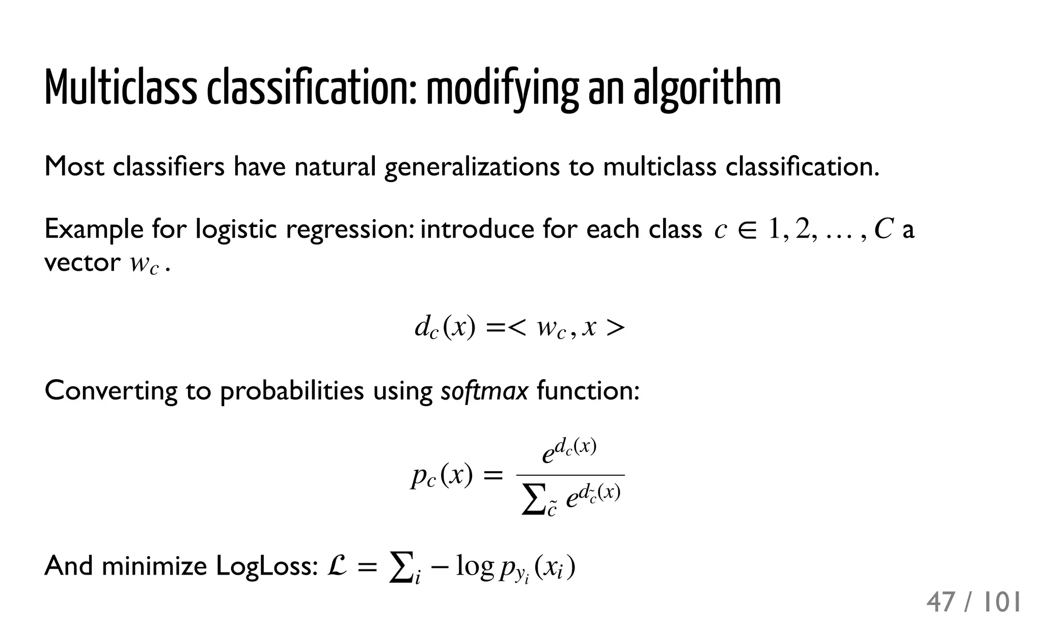 Multiclass classification: modifying an algorithm
Most classiﬁers have natural generalizations to multiclass classiﬁcation.
Example for logistic regression: introduce for each class a
vector .
Converting to probabilities using softmax function:
And minimize LogLoss:
c ∈ 1, 2, …, C
wc
(x) =< , x >dc wc
(x) =pc
e
(x)dc
∑c̃ 
e
(x)d
c̃ 
 = − log ( )∑i
py
i
xi
47 / 101
 