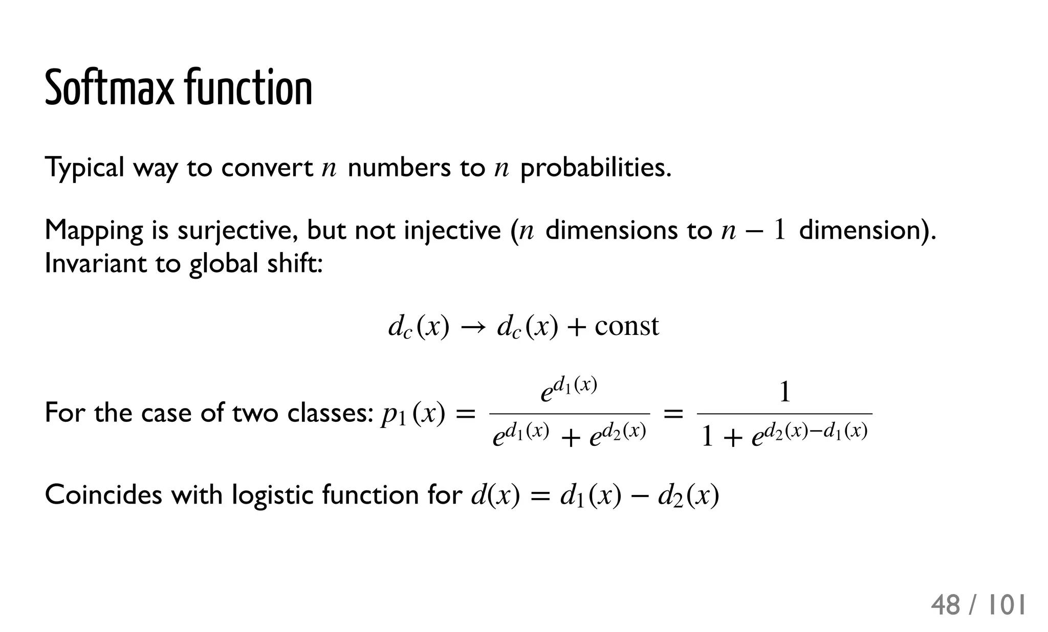 Softmax function
Typical way to convert numbers to probabilities.
Mapping is surjective, but not injective ( dimensions to dimension).
Invariant to global shift:
For the case of two classes:
Coincides with logistic function for
n n
n n − 1
(x) → (x) + constdc dc
(x) = =p1
e
(x)d1
+e
(x)d1
e
(x)d2
1
1 + e
(x)− (x)d2 d1
d(x) = (x) − (x)d1 d2
48 / 101
 