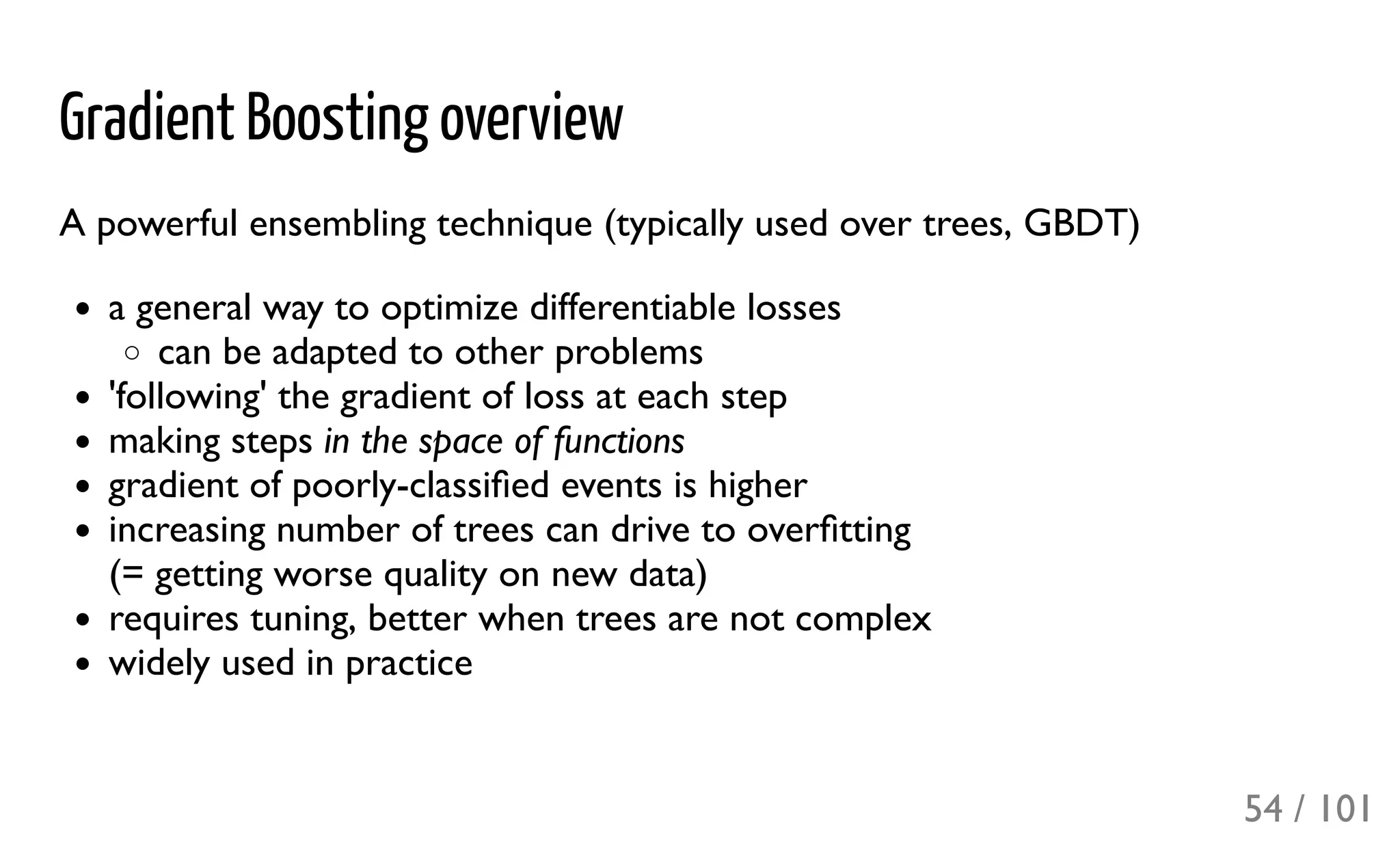 Gradient Boosting overview
A powerful ensembling technique (typically used over trees, GBDT)
a general way to optimize differentiable losses
can be adapted to other problems
'following' the gradient of loss at each step
making steps in the space of functions
gradient of poorly-classiﬁed events is higher
increasing number of trees can drive to overﬁtting
(= getting worse quality on new data)
requires tuning, better when trees are not complex
widely used in practice
54 / 101
 