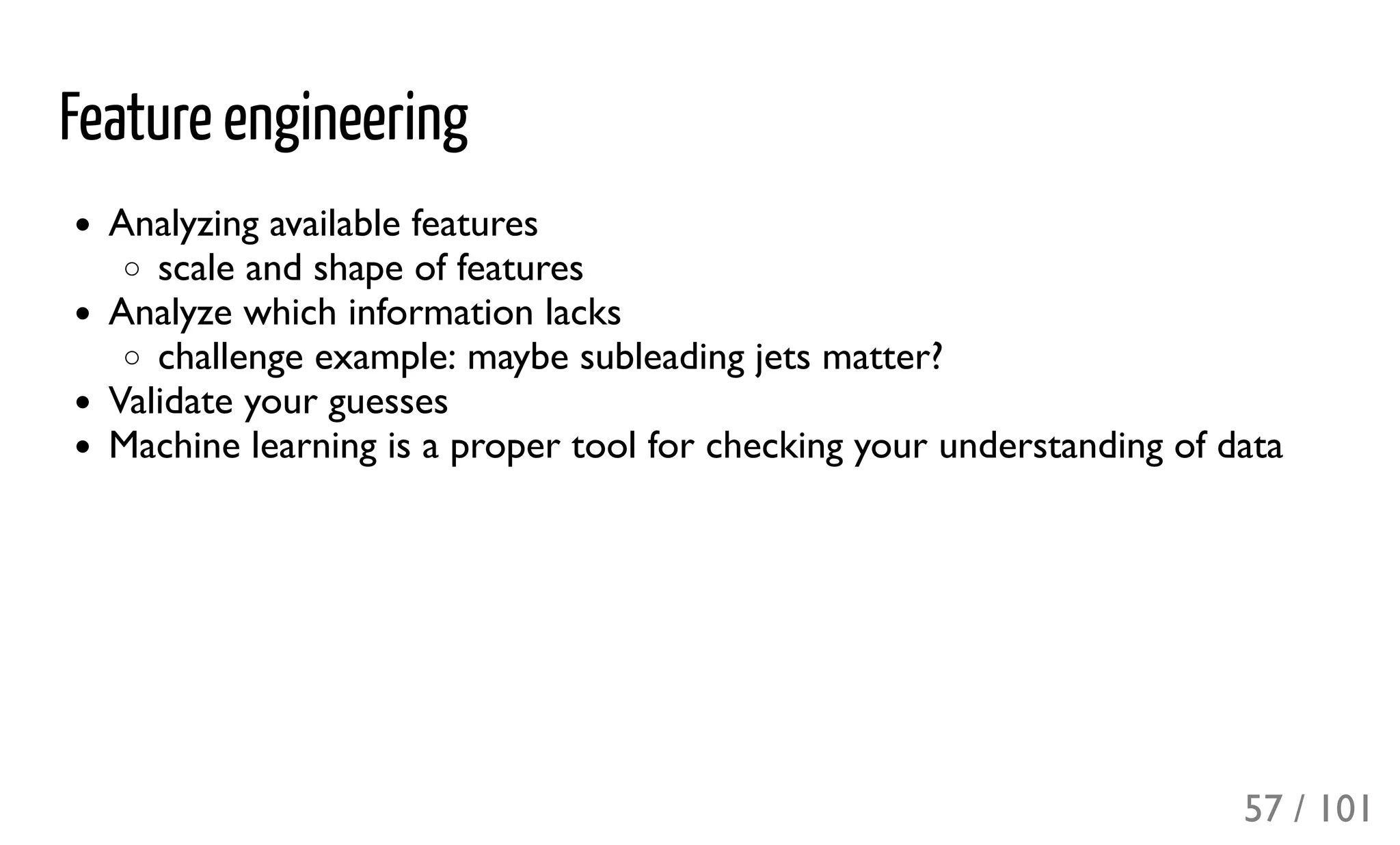 Feature engineering
Analyzing available features
scale and shape of features
Analyze which information lacks
challenge example: maybe subleading jets matter?
Validate your guesses
Machine learning is a proper tool for checking your understanding of data
57 / 101
 