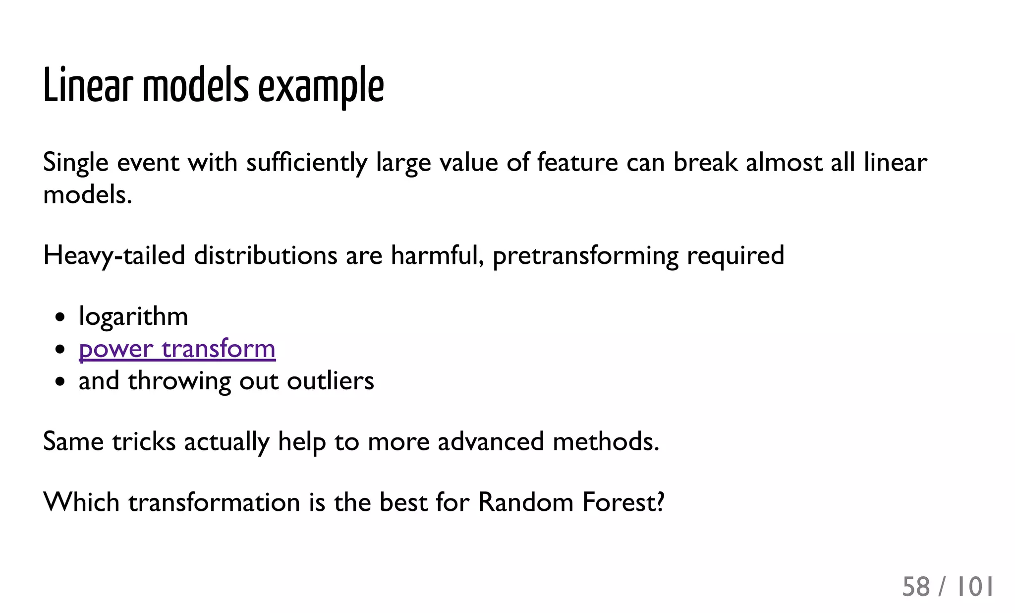 Linear models example
Single event with sufﬁciently large value of feature can break almost all linear
models.
Heavy-tailed distributions are harmful, pretransforming required
logarithm
power transform
and throwing out outliers
Same tricks actually help to more advanced methods.
Which transformation is the best for Random Forest?
58 / 101
 