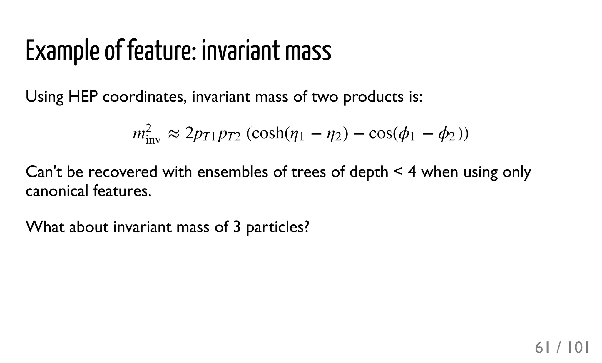 Example of feature: invariant mass
Using HEP coordinates, invariant mass of two products is:
Can't be recovered with ensembles of trees of depth < 4 when using only
canonical features.
What about invariant mass of 3 particles?
≈ 2 (cosh( − ) − cos( − ))m
2
inv
pT1 pT2 η1 η2 ϕ1 ϕ2
61 / 101
 