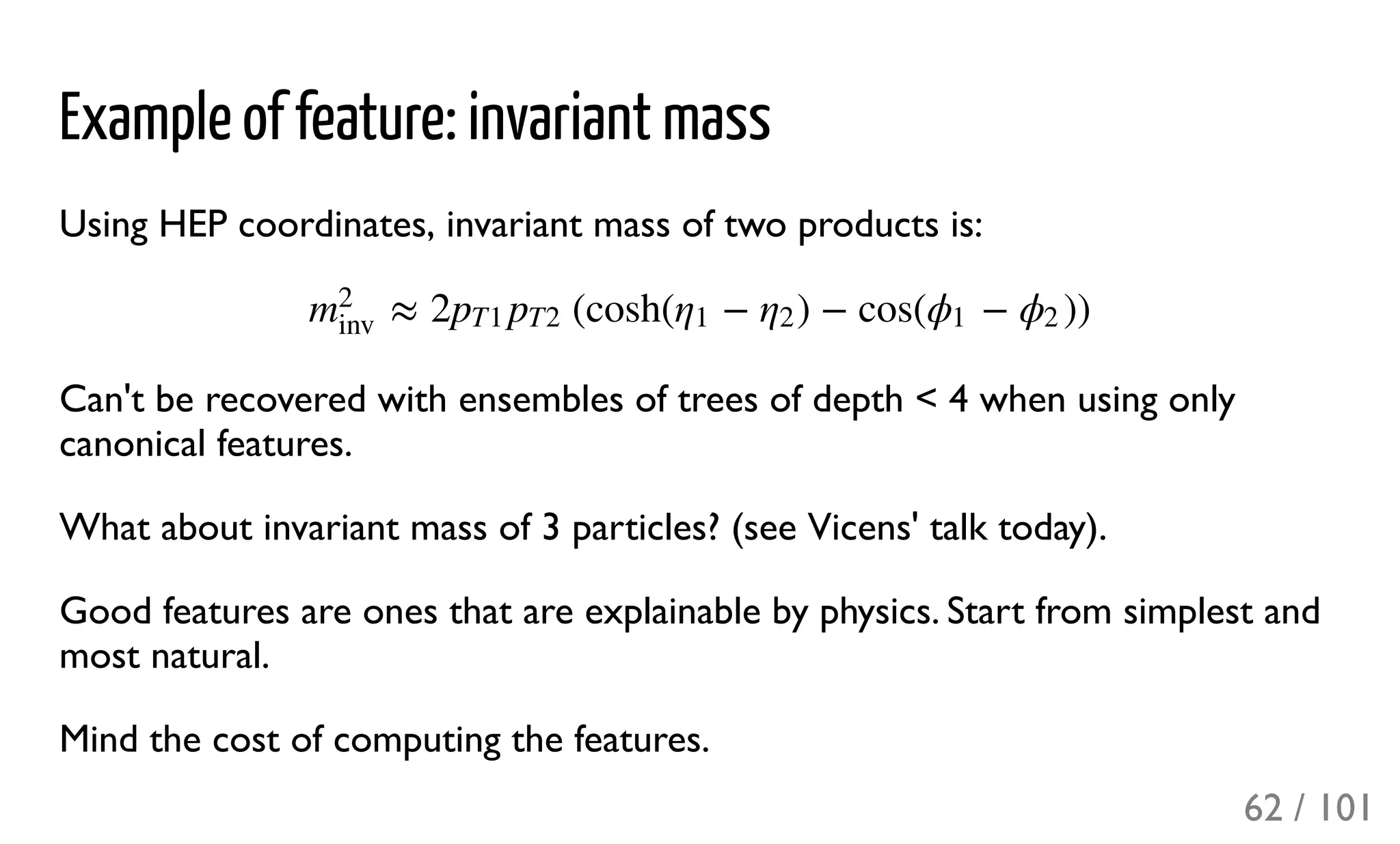 Example of feature: invariant mass
Using HEP coordinates, invariant mass of two products is:
Can't be recovered with ensembles of trees of depth < 4 when using only
canonical features.
What about invariant mass of 3 particles? (see Vicens' talk today).
Good features are ones that are explainable by physics. Start from simplest and
most natural.
Mind the cost of computing the features.
≈ 2 (cosh( − ) − cos( − ))m
2
inv
pT1 pT2 η1 η2 ϕ1 ϕ2
62 / 101
 