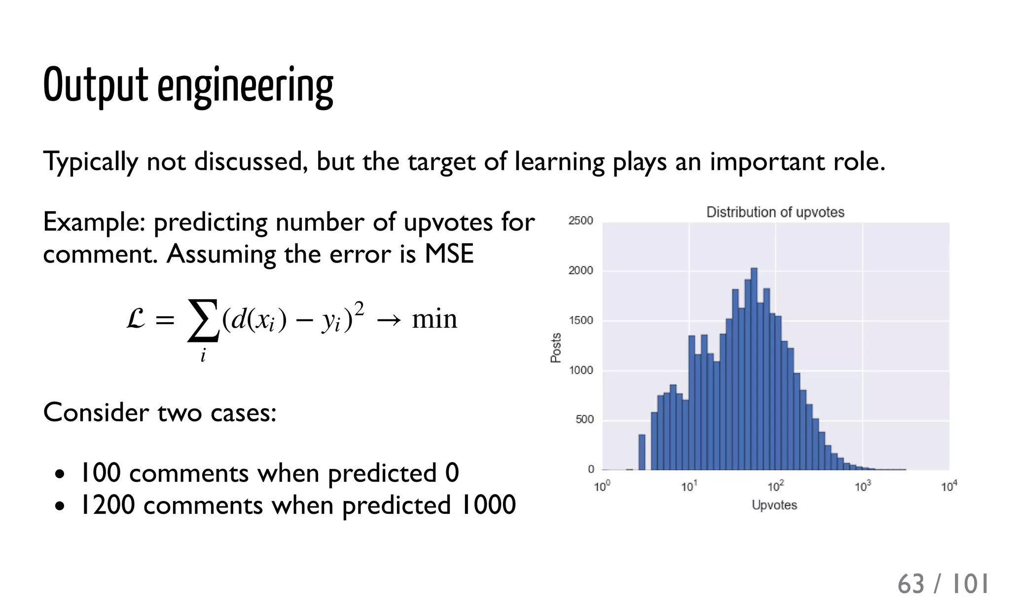 Output engineering
Typically not discussed, but the target of learning plays an important role.
Example: predicting number of upvotes for
comment. Assuming the error is MSE
Consider two cases:
100 comments when predicted 0
1200 comments when predicted 1000
 = (d( ) − → min
∑
i
xi yi )
2
63 / 101
 
