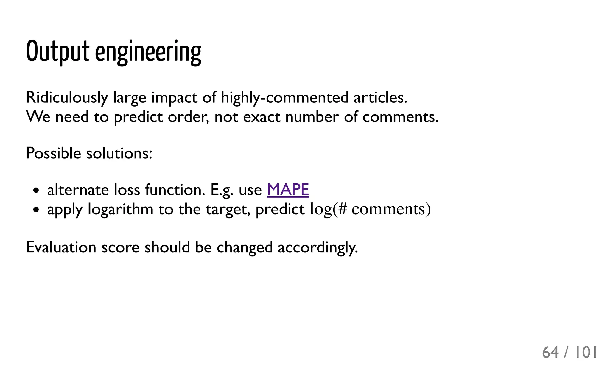 Output engineering
Ridiculously large impact of highly-commented articles.
We need to predict order, not exact number of comments.
Possible solutions:
alternate loss function. E.g. use MAPE
apply logarithm to the target, predict
Evaluation score should be changed accordingly.
log(# comments)
64 / 101
 