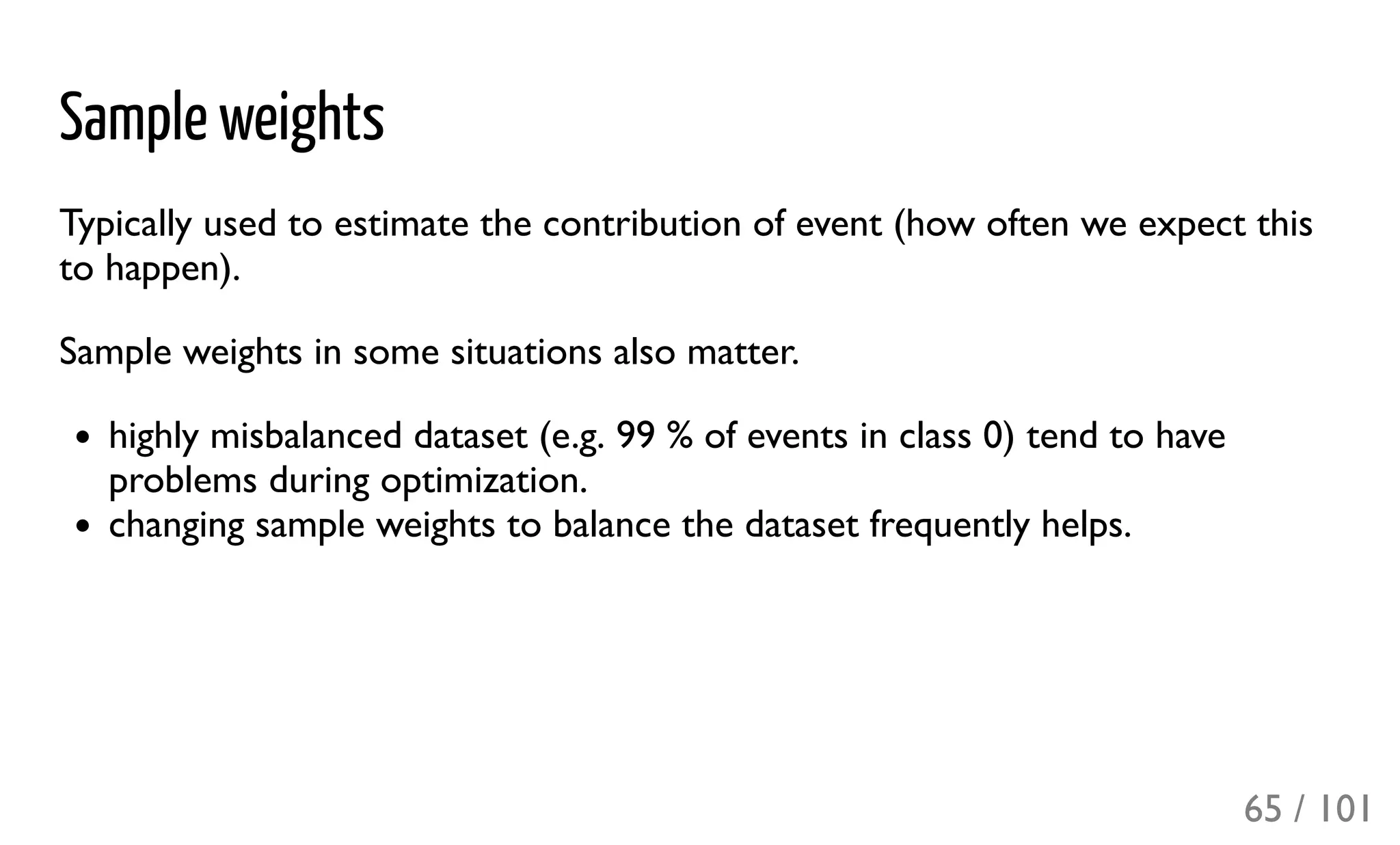 Sample weights
Typically used to estimate the contribution of event (how often we expect this
to happen).
Sample weights in some situations also matter.
highly misbalanced dataset (e.g. 99 % of events in class 0) tend to have
problems during optimization.
changing sample weights to balance the dataset frequently helps.
65 / 101
 