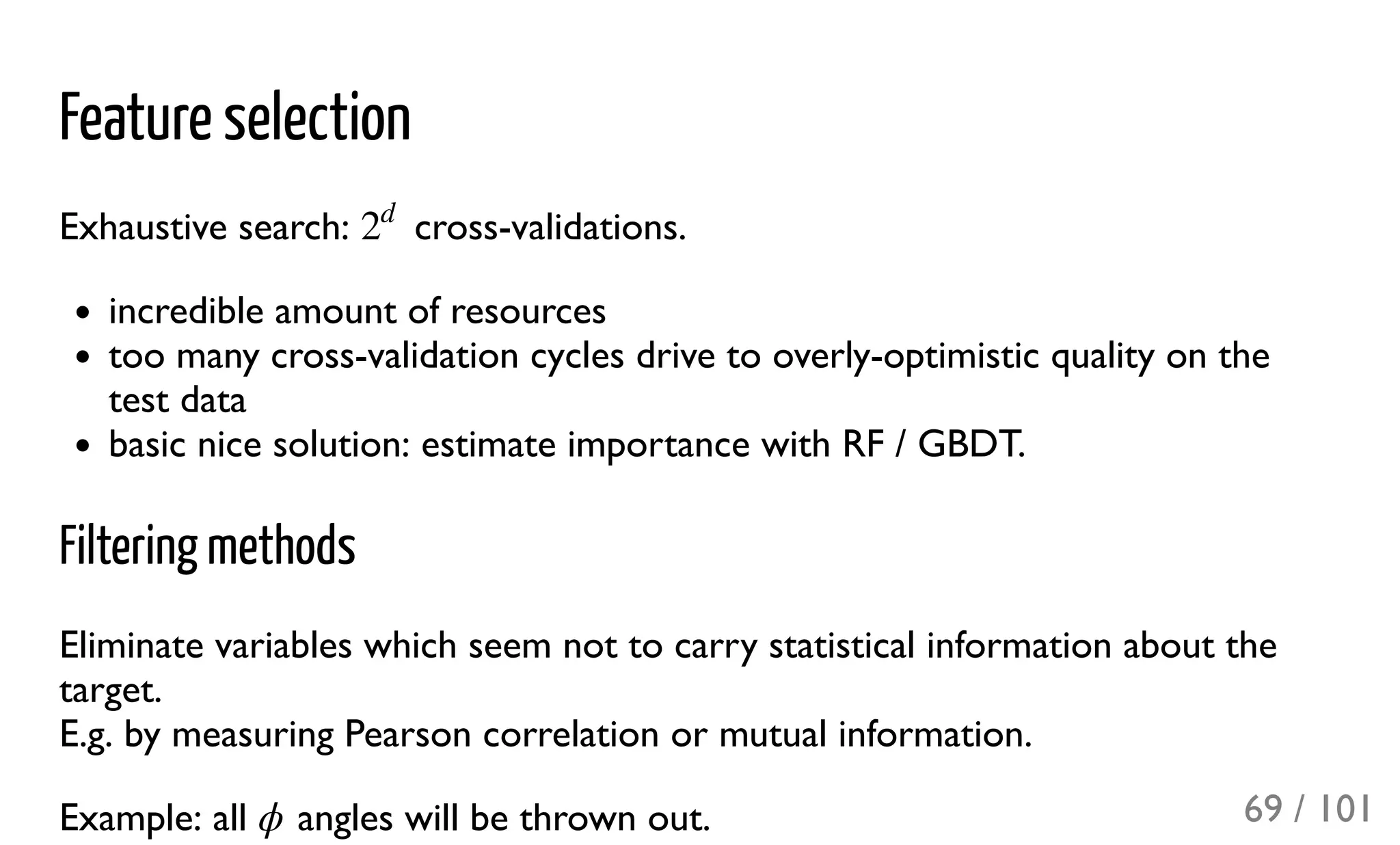 Feature selection
Exhaustive search: cross-validations.
incredible amount of resources
too many cross-validation cycles drive to overly-optimistic quality on the
test data
basic nice solution: estimate importance with RF / GBDT.
Filtering methods
Eliminate variables which seem not to carry statistical information about the
target.
E.g. by measuring Pearson correlation or mutual information.
Example: all angles will be thrown out.
2
d
ϕ 69 / 101
 