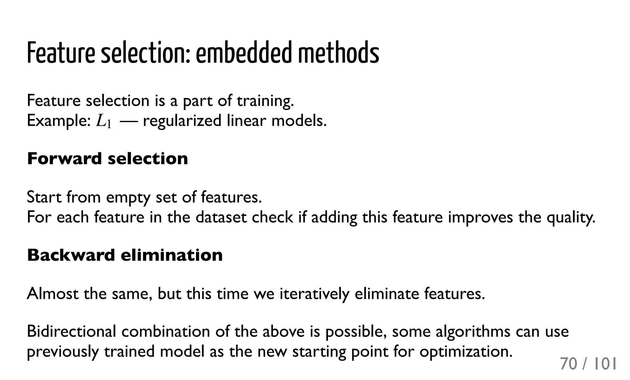 Feature selection: embedded methods
Feature selection is a part of training.
Example: — regularized linear models.
Forward selection
Start from empty set of features.
For each feature in the dataset check if adding this feature improves the quality.
Backward elimination
Almost the same, but this time we iteratively eliminate features.
Bidirectional combination of the above is possible, some algorithms can use
previously trained model as the new starting point for optimization.
L1
70 / 101
 