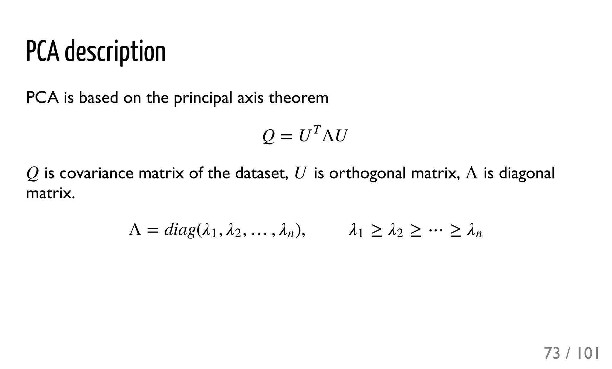 PCA description
PCA is based on the principal axis theorem
is covariance matrix of the dataset, is orthogonal matrix, is diagonal
matrix.
Q = ΛUU
T
Q U Λ
Λ = diag( , , …, ), ≥ ≥ ⋯ ≥λ1 λ2 λn λ1 λ2 λn
73 / 101
 