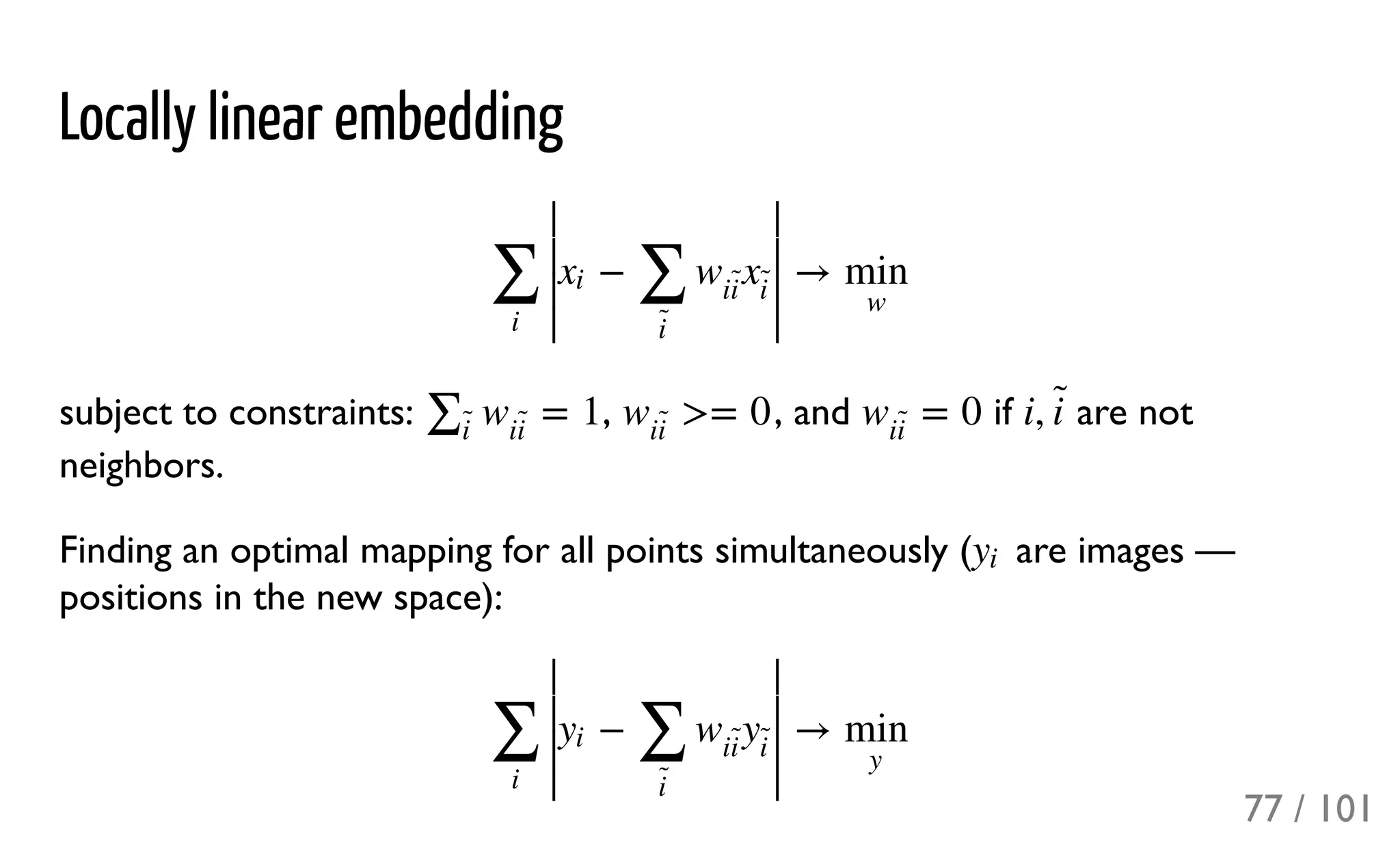 Locally linear embedding
subject to constraints: , , and if are not
neighbors.
Finding an optimal mapping for all points simultaneously ( are images —
positions in the new space):
− →∑
i
∣
∣
∣
∣xi
∑
i
̃ 
w
ii
̃ x
i
̃ 
∣
∣
∣
∣ min
w
= 1∑i
̃ w
ii
̃  >= 0w
ii
̃  = 0w
ii
̃  i, i
̃ 
yi
− →∑
i
∣
∣
∣
∣yi
∑
i
̃ 
w
ii
̃ y
i
̃ 
∣
∣
∣
∣ min
y
77 / 101
 