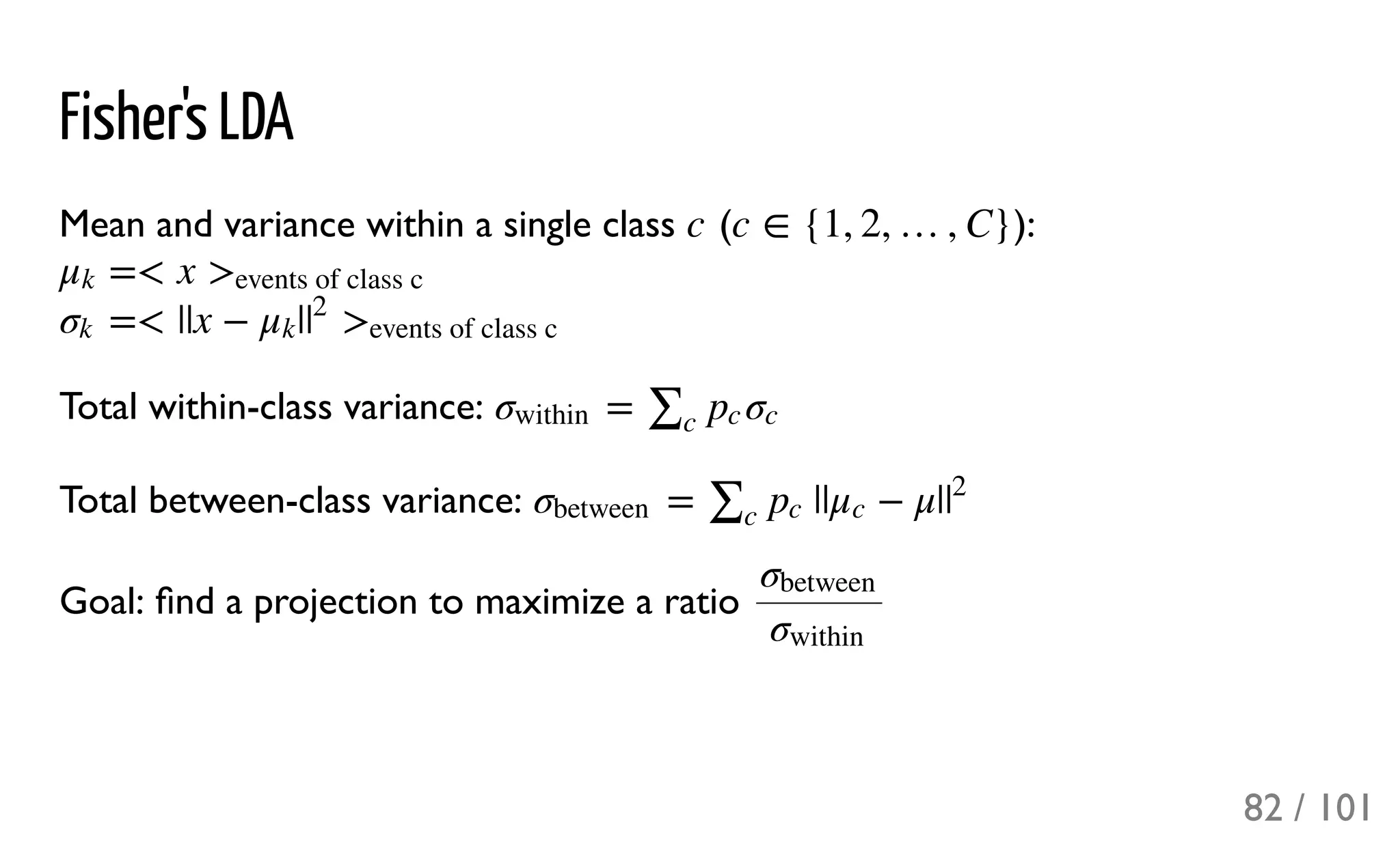 Fisher's LDA
Mean and variance within a single class ( ):
Total within-class variance:
Total between-class variance:
Goal: ﬁnd a projection to maximize a ratio
c c ∈ {1, 2, …, C}
=< xμk >events of class c
=< ||x − |σk μk |
2
>events of class c
=σwithin ∑c
pc σc
= || − μ|σbetween ∑c
pc μc |
2
σbetween
σwithin
82 / 101
 