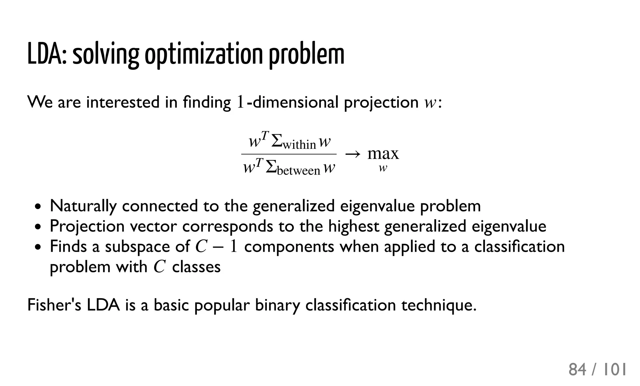 LDA: solving optimization problem
We are interested in ﬁnding -dimensional projection :
Naturally connected to the generalized eigenvalue problem
Projection vector corresponds to the highest generalized eigenvalue
Finds a subspace of components when applied to a classiﬁcation
problem with classes
Fisher's LDA is a basic popular binary classiﬁcation technique.
1 w
→ww
T
Σ
within
ww
T
Σ
between
max
w
C − 1
C
84 / 101
 