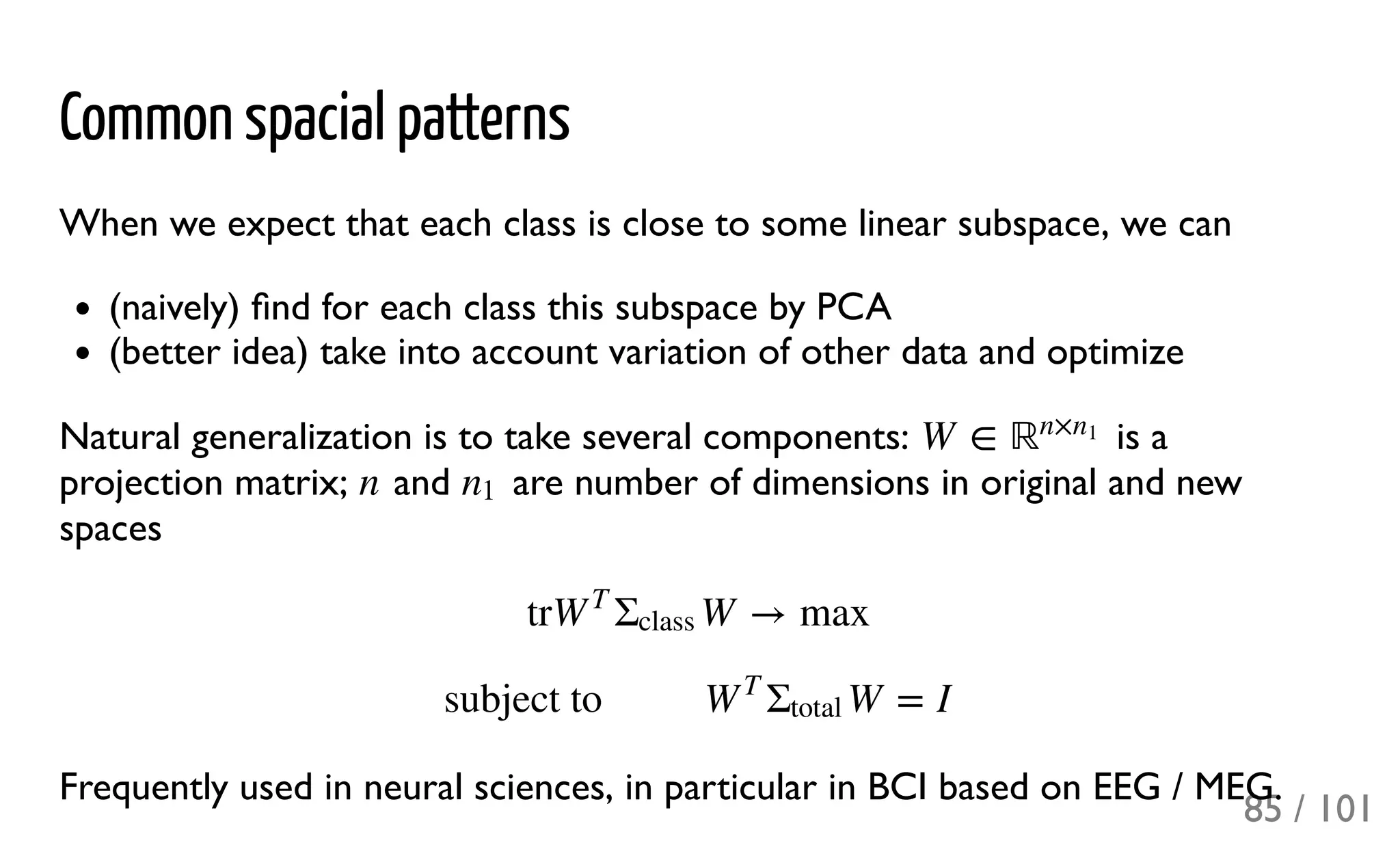 Common spacial patterns
When we expect that each class is close to some linear subspace, we can
(naively) ﬁnd for each class this subspace by PCA
(better idea) take into account variation of other data and optimize
Natural generalization is to take several components: is a
projection matrix; and are number of dimensions in original and new
spaces
Frequently used in neural sciences, in particular in BCI based on EEG / MEG.
W ∈ ℝn×n1
n n1
tr W → maxW
T
Σ
class
subject to  W = IW
T
Σ
total
85 / 101
 