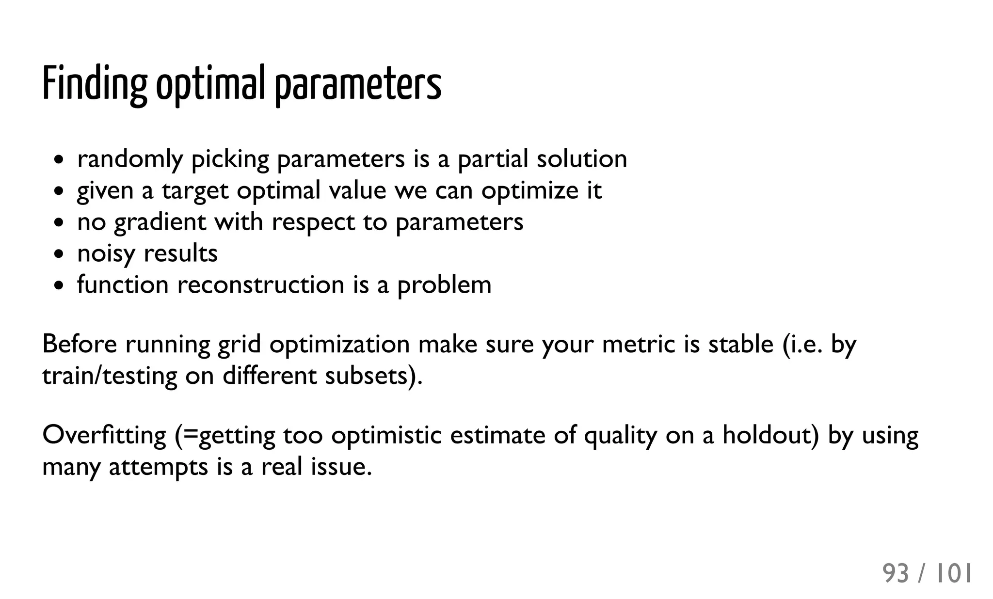 Finding optimal parameters
randomly picking parameters is a partial solution
given a target optimal value we can optimize it
no gradient with respect to parameters
noisy results
function reconstruction is a problem
Before running grid optimization make sure your metric is stable (i.e. by
train/testing on different subsets).
Overﬁtting (=getting too optimistic estimate of quality on a holdout) by using
many attempts is a real issue.
93 / 101
 