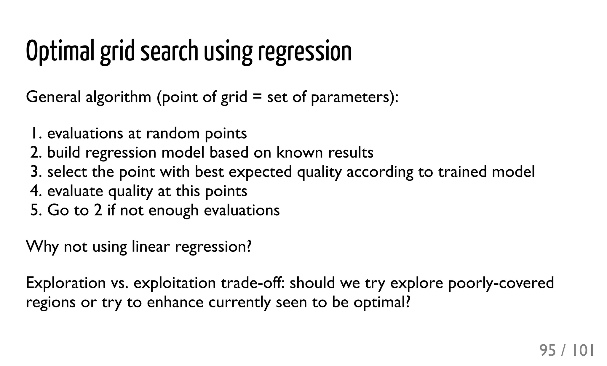 Optimal grid search using regression
General algorithm (point of grid = set of parameters):
1. evaluations at random points
2. build regression model based on known results
3. select the point with best expected quality according to trained model
4. evaluate quality at this points
5. Go to 2 if not enough evaluations
Why not using linear regression?
Exploration vs. exploitation trade-off: should we try explore poorly-covered
regions or try to enhance currently seen to be optimal?
95 / 101
 