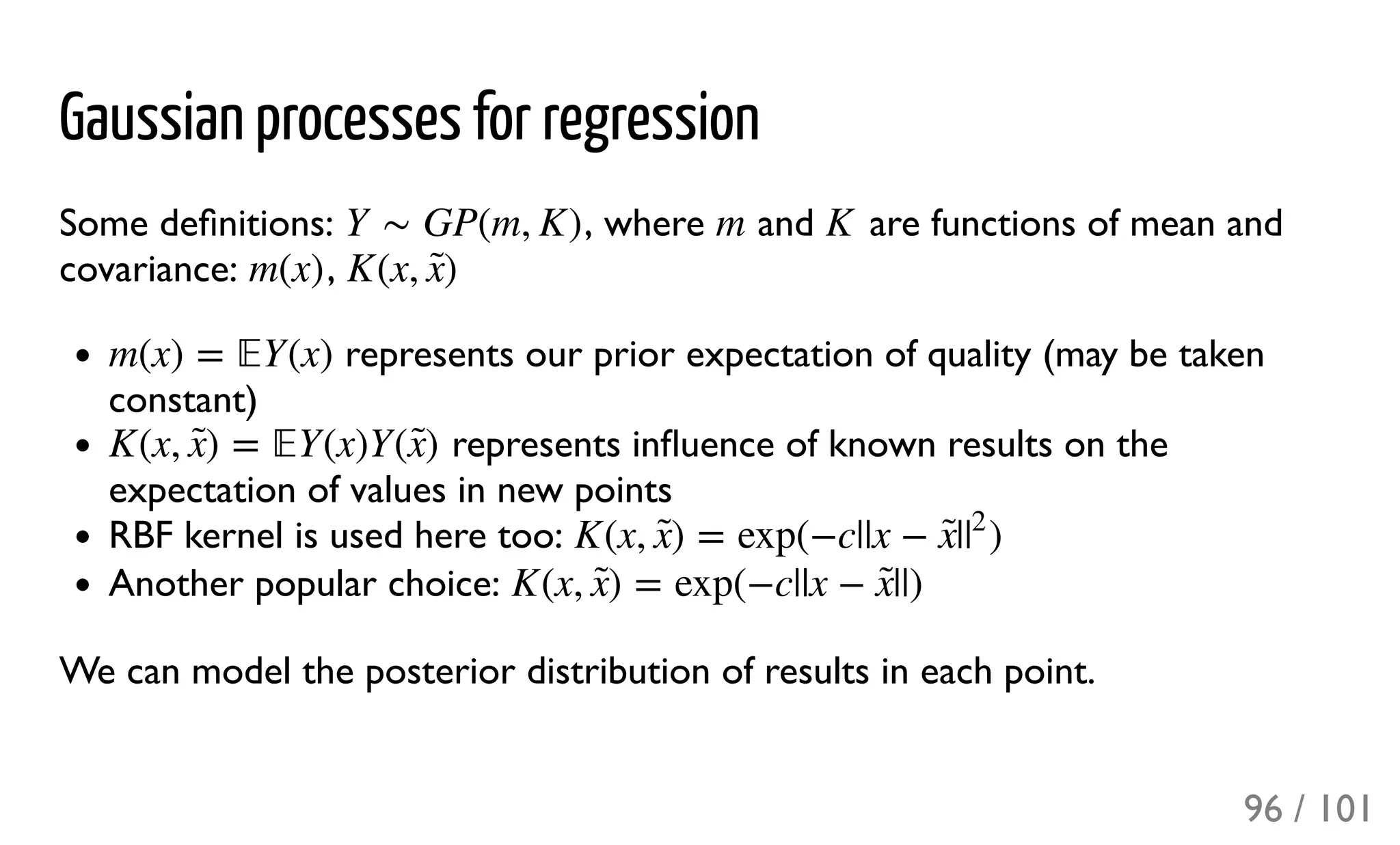 Gaussian processes for regression
Some deﬁnitions: , where and are functions of mean and
covariance: ,
represents our prior expectation of quality (may be taken
constant)
represents inﬂuence of known results on the
expectation of values in new points
RBF kernel is used here too:
Another popular choice:
We can model the posterior distribution of results in each point.
Y ∼ GP(m, K) m K
m(x) K(x, )x̃ 
m(x) = Y(x)
K(x, ) = Y(x)Y( )x̃  x̃ 
K(x, ) = exp(−c||x − | )x̃  x̃ |
2
K(x, ) = exp(−c||x − ||)x̃  x̃ 
96 / 101
 