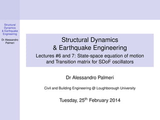 Structural
Dynamics
& Earthquake
Engineering
Dr Alessandro
Palmeri

Structural Dynamics
& Earthquake Engineering
Lectures #6 and 7: State-space equation of motion
and Transition matrix for SDoF oscillators
Dr Alessandro Palmeri
Civil and Building Engineering @ Loughborough University

Tuesday, 25th February 2014

 