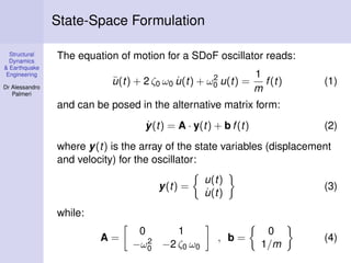 State-Space Formulation
Structural
Dynamics
& Earthquake
Engineering

The equation of motion for a SDoF oscillator reads:
2
¨
˙
u (t) + 2 ζ0 ω0 u(t) + ω0 u(t) =

Dr Alessandro
Palmeri

1
f (t)
m

(1)

and can be posed in the alternative matrix form:
˙
y(t) = A · y(t) + b f (t)

(2)

where y(t) is the array of the state variables (displacement
and velocity) for the oscillator:
y(t) =

u(t)
˙
u(t)

(3)

while:
A=

0
1
2 −2 ζ ω
−ω0
0 0

, b=

0
1/m

(4)

 
