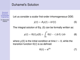 Duhamel’s Solution
Structural
Dynamics
& Earthquake
Engineering
Dr Alessandro
Palmeri

Let us consider a scalar ﬁrst-order inhomogeneous ODE:
˙
y (t) = A y(t) + b f (t)

(5)

The integral solution of Eq. (5) can be formally written as:
t

Θ(t − τ ) b f (τ ) dτ

y(t) = Θ(t) y(0) +

(6)

0

where y(0) is the initial condition at time t = 0, while the
transition function Θ(t) is so deﬁned:
Θ(t) = eA t

(7)

 