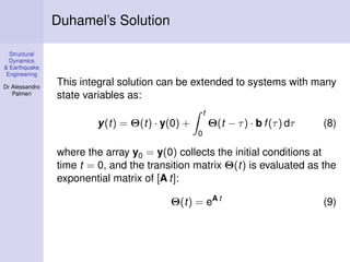 Duhamel’s Solution
Structural
Dynamics
& Earthquake
Engineering
Dr Alessandro
Palmeri

This integral solution can be extended to systems with many
state variables as:
t

y(t) = Θ(t) · y(0) +

Θ(t − τ ) · b f (τ ) dτ

(8)

0

where the array y0 = y(0) collects the initial conditions at
time t = 0, and the transition matrix Θ(t) is evaluated as the
exponential matrix of [A t]:
Θ(t) = eA t

(9)

 