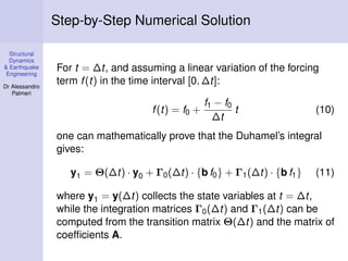 Step-by-Step Numerical Solution
Structural
Dynamics
& Earthquake
Engineering
Dr Alessandro
Palmeri

For t = ∆t, and assuming a linear variation of the forcing
term f (t) in the time interval [0, ∆t]:
f (t) = f0 +

f1 − f0
t
∆t

(10)

one can mathematically prove that the Duhamel’s integral
gives:
y1 = Θ(∆t) · y0 + Γ0 (∆t) · {b f0 } + Γ1 (∆t) · {b f1 }

(11)

where y1 = y(∆t) collects the state variables at t = ∆t,
while the integration matrices Γ0 (∆t) and Γ1 (∆t) can be
computed from the transition matrix Θ(∆t) and the matrix of
coefﬁcients A.

 