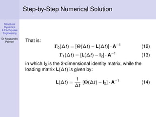 Step-by-Step Numerical Solution
Structural
Dynamics
& Earthquake
Engineering
Dr Alessandro
Palmeri

That is:
Γ0 (∆t) = [Θ(∆t) − L(∆t)] · A−1

(12)

Γ1 (∆t) = [L(∆t) − I2 ] · A−1

(13)

in which I2 is the 2-dimensional identity matrix, while the
loading matrix L(∆t) is given by:
L(∆t) =

1
[Θ(∆t) − I2 ] · A−1
∆t

(14)

 