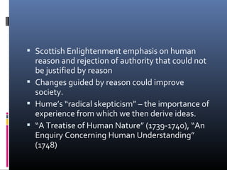  Scottish Enlightenment emphasis on human
reason and rejection of authority that could not
be justified by reason
 Changes guided by reason could improve
society.
 Hume’s “radical skepticism” – the importance of
experience from which we then derive ideas.
 “A Treatise of Human Nature” (1739-1740), “An
Enquiry Concerning Human Understanding”
(1748)
 