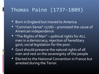 Thomas Paine (1737-1809)
 Born in England but moved to America.
 “Common Sense” (1776) – promoted the cause of
American independence
 “The Rights of Man” – political rights for ALL
men in a democracy; rejection of hereditary
govt; social legislation for the poor.
 Govt should preserve the natural rights of all
men and rest on the sovereignty of the people
 Elected to the National Convention in France but
arrested during the Terror.
 