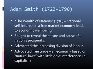 Adam Smith (1723-1790)
 “The Wealth of Nations” (1776) – “rational
self-interest in a free market economy leads
to economic well-being”
 Sought to reveal the nature and cause of a
nation’s prosperity.
 Advocated the increasing division of labour.
 Advocated free trade – an economy based on
“natural laws” with little govt interference i.e.
capitalism
 