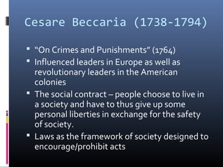 Cesare Beccaria (1738-1794)
 “On Crimes and Punishments” (1764)
 Influenced leaders in Europe as well as
revolutionary leaders in the American
colonies
 The social contract – people choose to live in
a society and have to thus give up some
personal liberties in exchange for the safety
of society.
 Laws as the framework of society designed to
encourage/prohibit acts
 