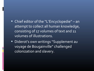 Chief editor of the “L’Encyclopedie” – an
attempt to collect all human knowledge,
consisting of 17 volumes of text and 11
volumes of illustrations.
 Diderot’s own writings “Supplement au
voyage de Bougainville” challenged
colonization and slavery.
 