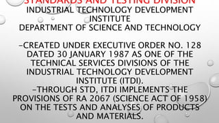 STANDARDS AND TESTING DIVISION
INDUSTRIAL TECHNOLOGY DEVELOPMENT
INSTITUTE
DEPARTMENT OF SCIENCE AND TECHNOLOGY
-CREATED UNDER EXECUTIVE ORDER NO. 128
DATED 30 JANUARY 1987 AS ONE OF THE
TECHNICAL SERVICES DIVISIONS OF THE
INDUSTRIAL TECHNOLOGY DEVELOPMENT
INSTITUTE (ITDI).
-THROUGH STD, ITDI IMPLEMENTS THE
PROVISIONS OF RA 2067 (SCIENCE ACT OF 1958)
ON THE TESTS AND ANALYSES OF PRODUCTS
AND MATERIALS.
 