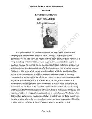 Complete Works of Swami Vivekananda

                                          Volume 1

                                 Lectures and Discourses

                                   WHAT IS RELIGION?

                                   By Swami Vivekananda




       A huge locomotive has rushed on over the line and a small worm that was
creeping upon one of the rails saved its life by crawling out of the path of the
locomotive. Yet this little worm, so insignificant that it can be crushed in a moment, is a
living something, while this locomotive, so huge, so immense, is only an engine, a
machine. You say the one has life and the other is only dead matter and all its powers
and strength and speed are only those of a dead machine, a mechanical contrivance.
Yet the poor little worm which moved upon the rail and which the least touch of the
engine would have deprived of its life is a majestic being compared to that huge
locomotive. It is a small part of the Infinite and, therefore, it is greater than this powerful
engine. Why should that be so? How do we know the living from the dead? The
machine mechanically performs all the movements its maker made it to perform, its
movements are not those of life. How can we make the distinction between the living
and the dead, then? In the living there is freedom, there is intelligence; in the dead all is
bound and no freedom is possible, because there is no intelligence. This freedom that
distinguishes us from mere machines is what we are all striving for. To be more free is
the goal of all our efforts, for only in perfect freedom can there be perfection. This effort
to attain freedom underlies all forms of worship, whether we know it or not.



                                          Page 1 of 10
 