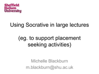 Using Socrative in large lectures
(eg. to support placement
seeking activities)
Michelle Blackburn
m.blackburn@shu.ac.uk
 