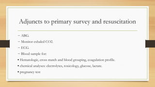Adjuncts to primary survey and resuscitation
− ABG.
− Monitor exhaled CO2.
− ECG.
− Blood sample for:
▪ Hematologic, cross match and blood grouping, coagulation profile.
▪ chemical analyses: electrolytes, toxicology, glucose, lactate.
▪ pregnancy test
 