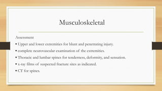 Musculoskeletal
Assessment
▪ Upper and lower extremities for blunt and penetrating injury.
▪ complete neurovascular examination of the extremities.
▪ Thoracic and lumbar spines for tenderness, deformity, and sensation.
▪ x-ray films of suspected fracture sites as indicated.
▪ CT for spines.
 