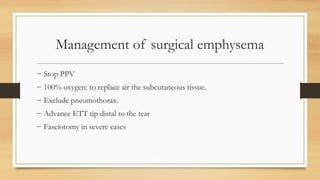 Management of surgical emphysema
− Stop PPV
− 100% oxygen: to replace air the subcutaneous tissue.
− Exclude pneumothorax.
− Advance ETT tip distal to the tear
− Fasciotomy in severe cases
 